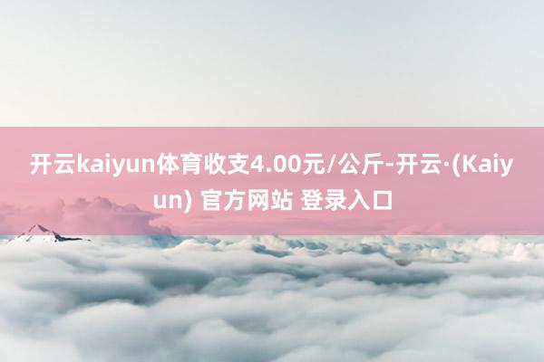 开云kaiyun体育收支4.00元/公斤-开云·(Kaiyun) 官方网站 登录入口