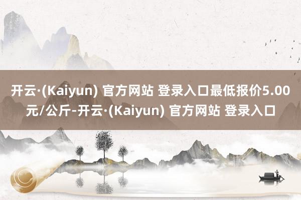 开云·(Kaiyun) 官方网站 登录入口最低报价5.00元/公斤-开云·(Kaiyun) 官方网站 登录入口