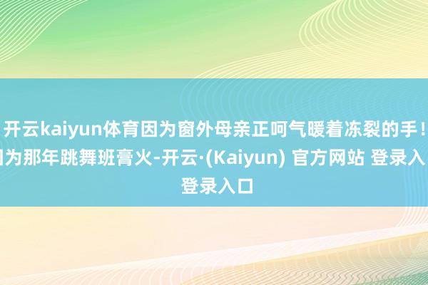 开云kaiyun体育因为窗外母亲正呵气暖着冻裂的手！因为那年跳舞班膏火-开云·(Kaiyun) 官方网站 登录入口