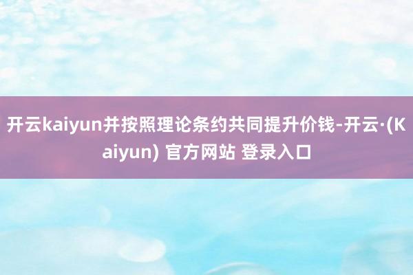 开云kaiyun并按照理论条约共同提升价钱-开云·(Kaiyun) 官方网站 登录入口