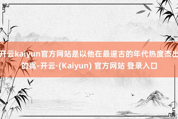 开云kaiyun官方网站是以他在最邃古的年代热度杰出的高-开云·(Kaiyun) 官方网站 登录入口