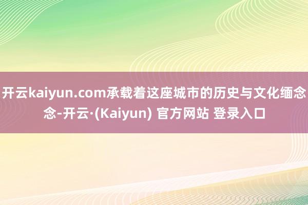 开云kaiyun.com承载着这座城市的历史与文化缅念念-开云·(Kaiyun) 官方网站 登录入口