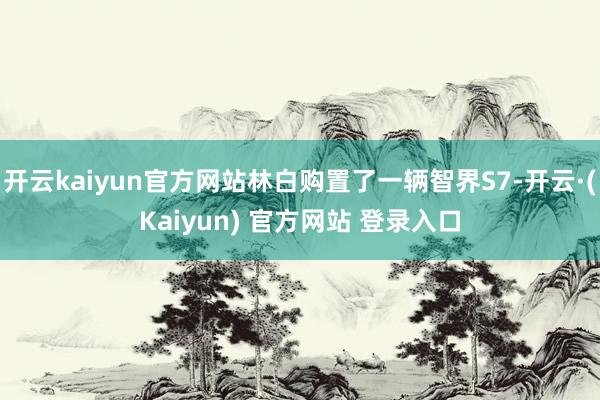 开云kaiyun官方网站林白购置了一辆智界S7-开云·(Kaiyun) 官方网站 登录入口