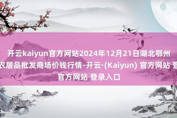 开云kaiyun官方网站2024年12月21日湖北鄂州市蟠龙农居品批发商场价钱行情-开云·(Kaiyun) 官方网站 登录入口