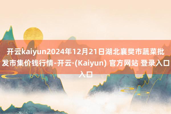 开云kaiyun2024年12月21日湖北襄樊市蔬菜批发市集价钱行情-开云·(Kaiyun) 官方网站 登录入口