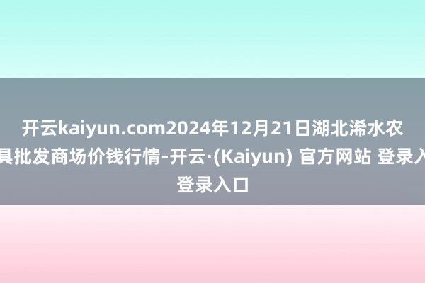 开云kaiyun.com2024年12月21日湖北浠水农家具批发商场价钱行情-开云·(Kaiyun) 官方网站 登录入口