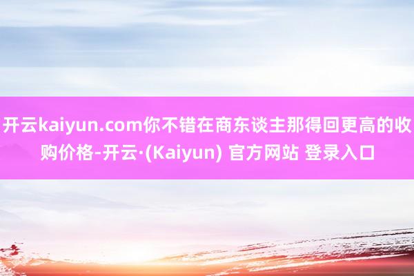 开云kaiyun.com你不错在商东谈主那得回更高的收购价格-开云·(Kaiyun) 官方网站 登录入口