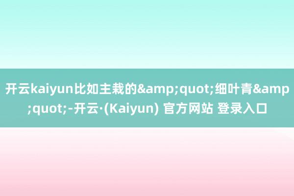 开云kaiyun比如主栽的&quot;细叶青&quot;-开云·(Kaiyun) 官方网站 登录入口