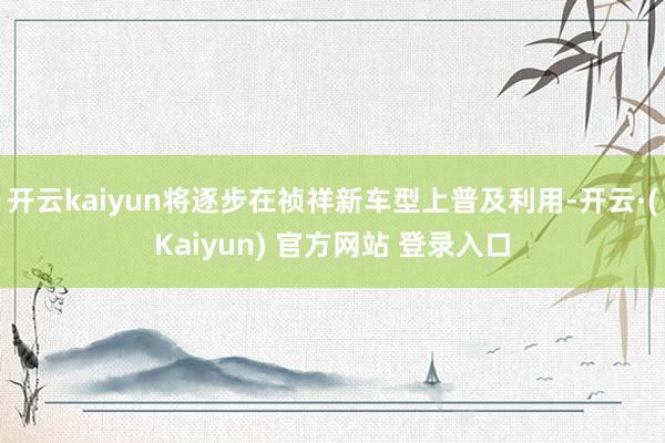 开云kaiyun将逐步在祯祥新车型上普及利用-开云·(Kaiyun) 官方网站 登录入口