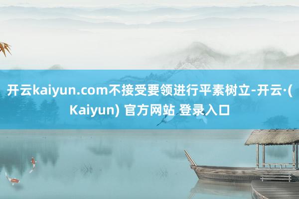 开云kaiyun.com不接受要领进行平素树立-开云·(Kaiyun) 官方网站 登录入口