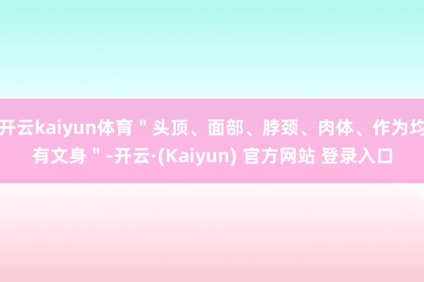 开云kaiyun体育＂头顶、面部、脖颈、肉体、作为均有文身＂-开云·(Kaiyun) 官方网站 登录入口