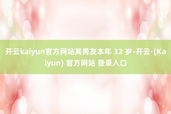 开云kaiyun官方网站其男友本年 32 岁-开云·(Kaiyun) 官方网站 登录入口