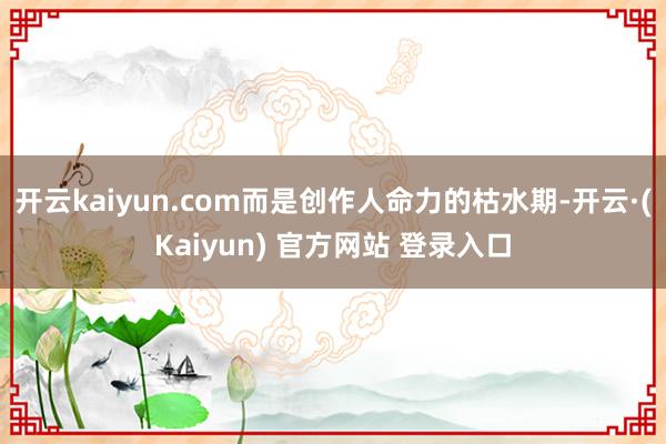 开云kaiyun.com而是创作人命力的枯水期-开云·(Kaiyun) 官方网站 登录入口