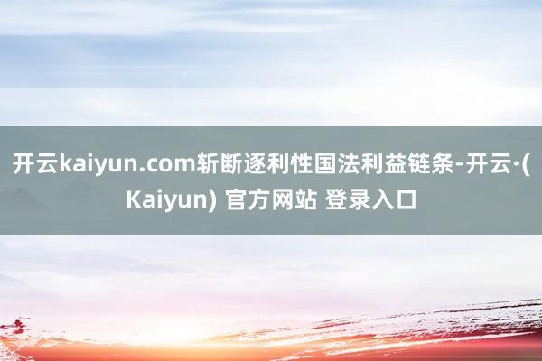 开云kaiyun.com斩断逐利性国法利益链条-开云·(Kaiyun) 官方网站 登录入口