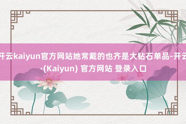 开云kaiyun官方网站她常戴的也齐是大钻石单品-开云·(Kaiyun) 官方网站 登录入口