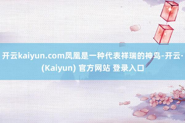 开云kaiyun.com凤凰是一种代表祥瑞的神鸟-开云·(Kaiyun) 官方网站 登录入口