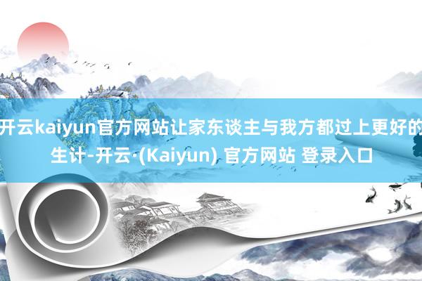 开云kaiyun官方网站让家东谈主与我方都过上更好的生计-开云·(Kaiyun) 官方网站 登录入口