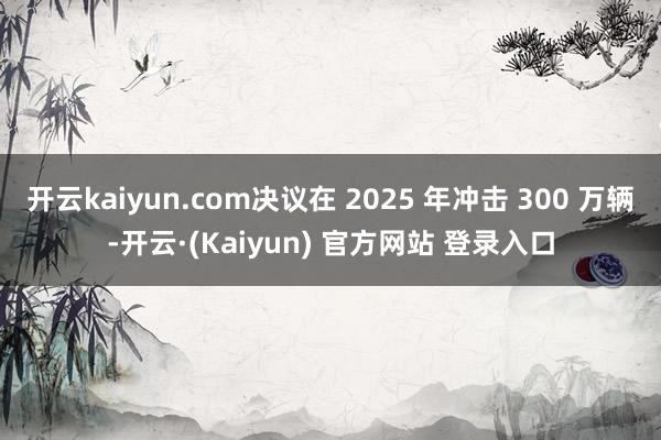 开云kaiyun.com决议在 2025 年冲击 300 万辆-开云·(Kaiyun) 官方网站 登录入口