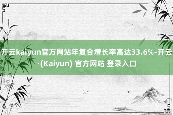 开云kaiyun官方网站年复合增长率高达33.6%-开云·(Kaiyun) 官方网站 登录入口