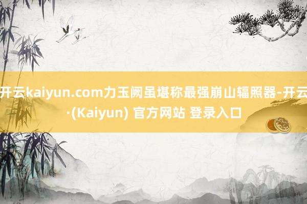 开云kaiyun.com力玉阙虽堪称最强崩山辐照器-开云·(Kaiyun) 官方网站 登录入口