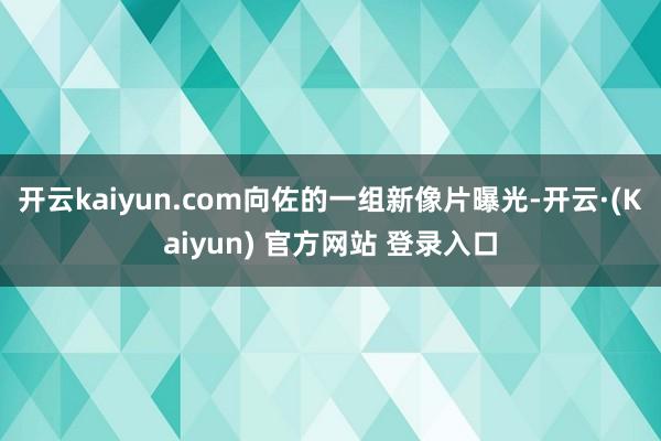 开云kaiyun.com向佐的一组新像片曝光-开云·(Kaiyun) 官方网站 登录入口