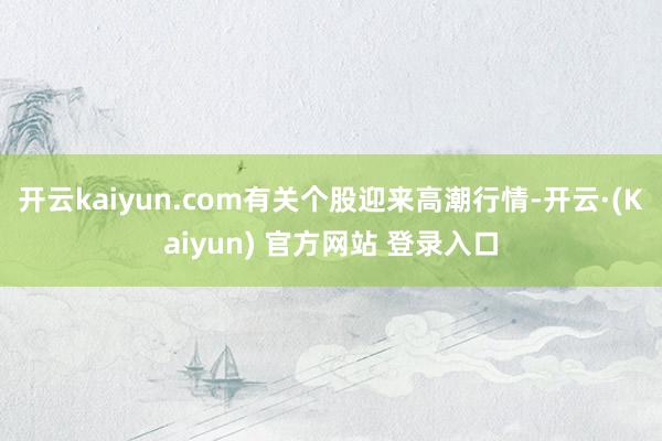 开云kaiyun.com有关个股迎来高潮行情-开云·(Kaiyun) 官方网站 登录入口