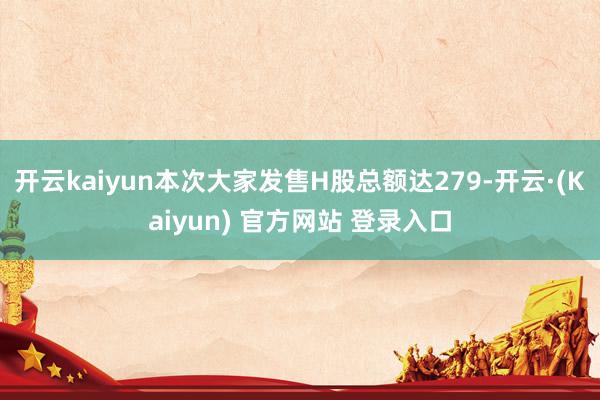 开云kaiyun本次大家发售H股总额达279-开云·(Kaiyun) 官方网站 登录入口
