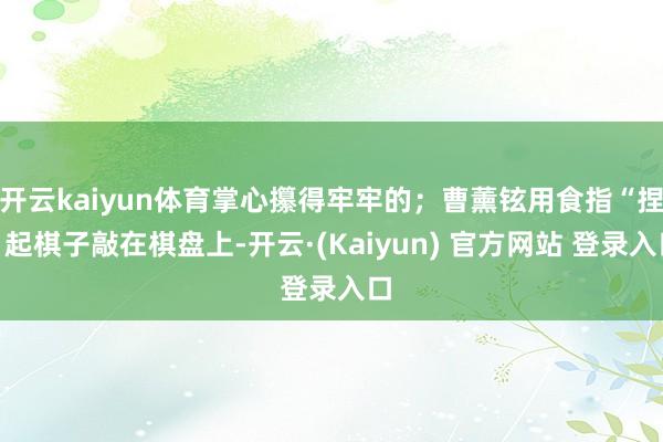 开云kaiyun体育掌心攥得牢牢的；曹薰铉用食指“捏”起棋子敲在棋盘上-开云·(Kaiyun) 官方网站 登录入口
