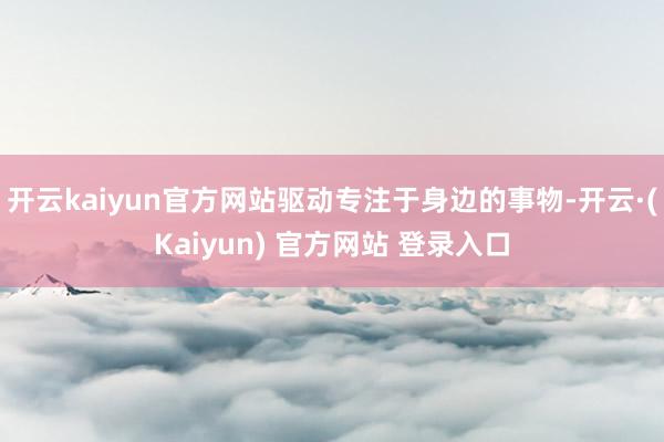 开云kaiyun官方网站驱动专注于身边的事物-开云·(Kaiyun) 官方网站 登录入口