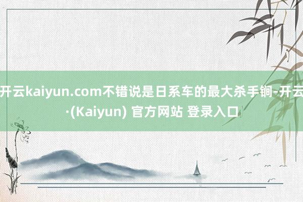 开云kaiyun.com不错说是日系车的最大杀手锏-开云·(Kaiyun) 官方网站 登录入口