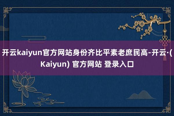 开云kaiyun官方网站身份齐比平素老庶民高-开云·(Kaiyun) 官方网站 登录入口