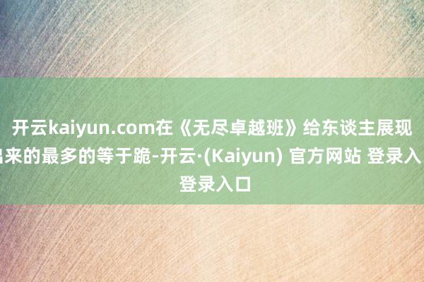 开云kaiyun.com在《无尽卓越班》给东谈主展现出来的最多的等于跪-开云·(Kaiyun) 官方网站 登录入口
