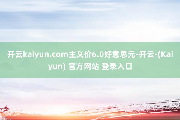 开云kaiyun.com主义价6.0好意思元-开云·(Kaiyun) 官方网站 登录入口