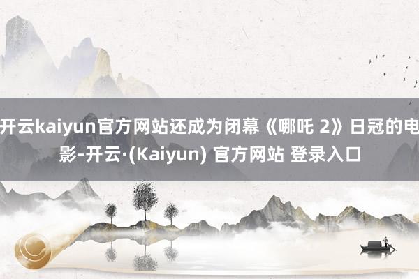 开云kaiyun官方网站还成为闭幕《哪吒 2》日冠的电影-开云·(Kaiyun) 官方网站 登录入口