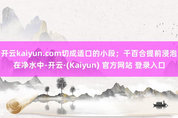 开云kaiyun.com切成适口的小段；干百合提前浸泡在净水中-开云·(Kaiyun) 官方网站 登录入口