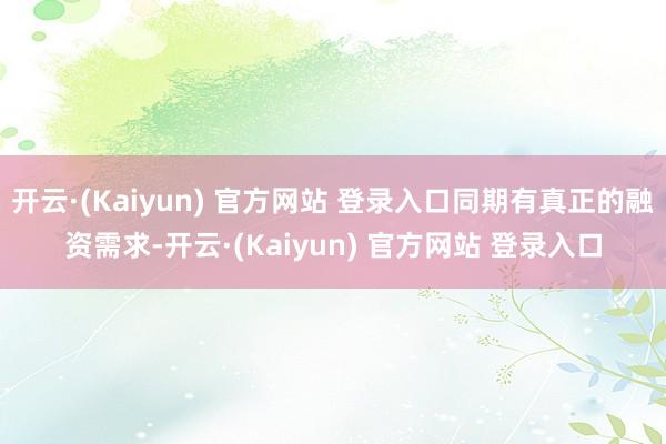 开云·(Kaiyun) 官方网站 登录入口同期有真正的融资需求-开云·(Kaiyun) 官方网站 登录入口