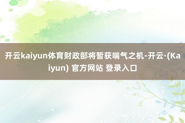 开云kaiyun体育财政部将暂获喘气之机-开云·(Kaiyun) 官方网站 登录入口