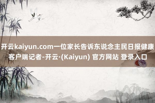 开云kaiyun.com一位家长告诉东说念主民日报健康客户端记者-开云·(Kaiyun) 官方网站 登录入口