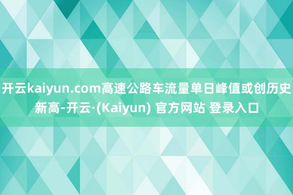开云kaiyun.com高速公路车流量单日峰值或创历史新高-开云·(Kaiyun) 官方网站 登录入口