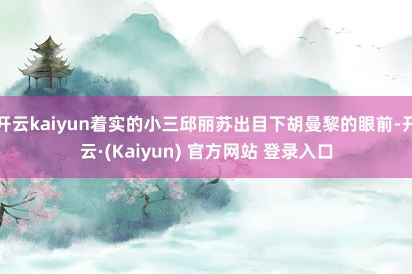 开云kaiyun着实的小三邱丽苏出目下胡曼黎的眼前-开云·(Kaiyun) 官方网站 登录入口