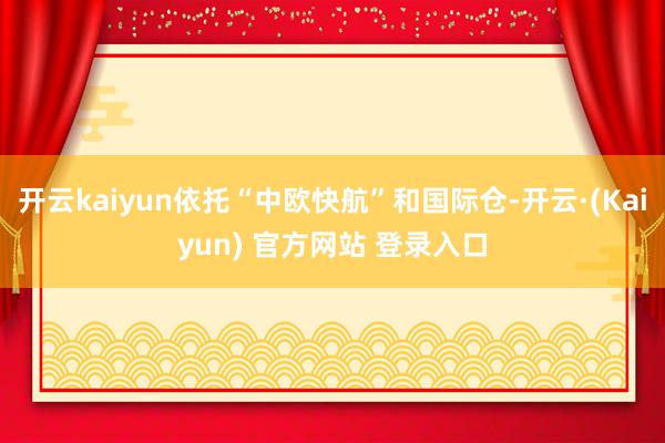 开云kaiyun依托“中欧快航”和国际仓-开云·(Kaiyun) 官方网站 登录入口