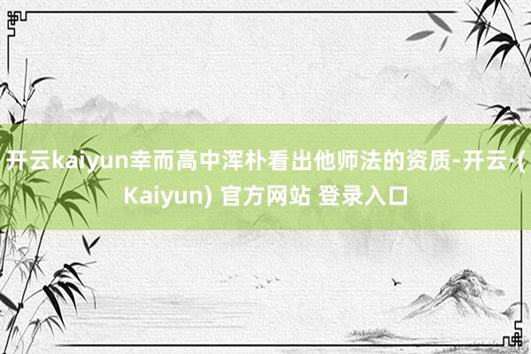 开云kaiyun幸而高中浑朴看出他师法的资质-开云·(Kaiyun) 官方网站 登录入口