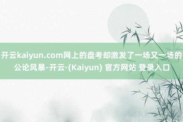开云kaiyun.com网上的盘考却激发了一场又一场的公论风暴-开云·(Kaiyun) 官方网站 登录入口