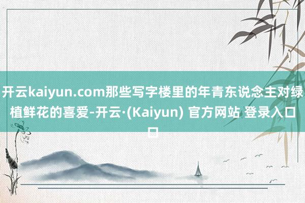 开云kaiyun.com那些写字楼里的年青东说念主对绿植鲜花的喜爱-开云·(Kaiyun) 官方网站 登录入口