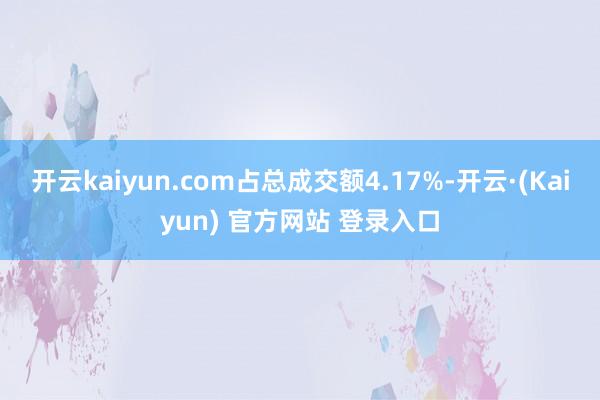 开云kaiyun.com占总成交额4.17%-开云·(Kaiyun) 官方网站 登录入口