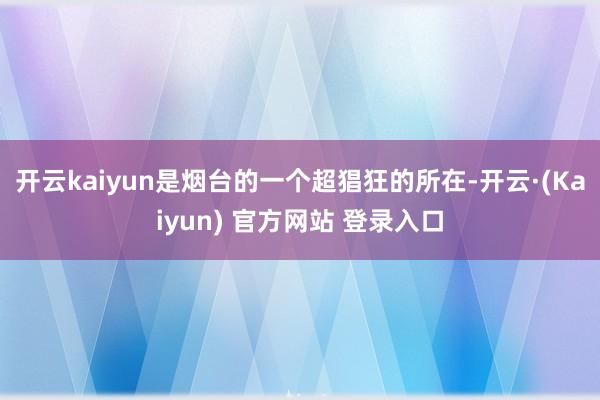 开云kaiyun是烟台的一个超猖狂的所在-开云·(Kaiyun) 官方网站 登录入口