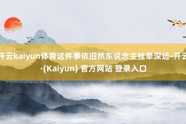 开云kaiyun体育这件事依旧然东说念主挂牵深远-开云·(Kaiyun) 官方网站 登录入口
