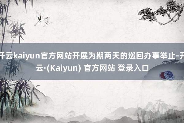 开云kaiyun官方网站开展为期两天的巡回办事举止-开云·(Kaiyun) 官方网站 登录入口