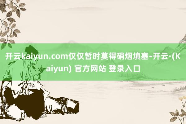 开云kaiyun.com仅仅暂时莫得硝烟填塞-开云·(Kaiyun) 官方网站 登录入口