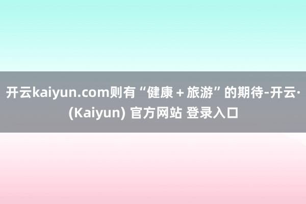 开云kaiyun.com则有“健康＋旅游”的期待-开云·(Kaiyun) 官方网站 登录入口
